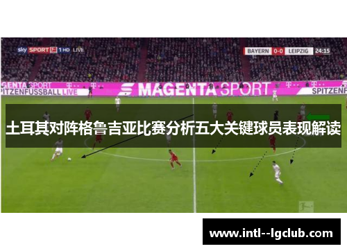 土耳其对阵格鲁吉亚比赛分析五大关键球员表现解读 土耳其对阵格鲁吉亚比赛分析五大关键球员表现解读