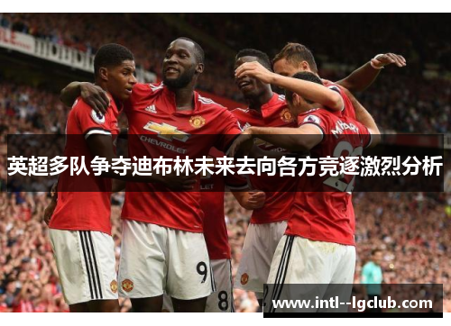 英超多队争夺迪布林未来去向各方竞逐激烈分析 英超多队争夺迪布林未来去向各方竞逐激烈分析