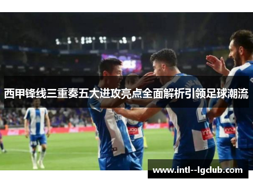 西甲锋线三重奏五大进攻亮点全面解析引领足球潮流 西甲锋线三重奏五大进攻亮点全面解析引领足球潮流