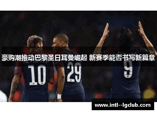 豪购潮推动巴黎圣日耳曼崛起 新赛季能否书写新篇章 豪购潮推动巴黎圣日耳曼崛起 新赛季能否书写新篇章