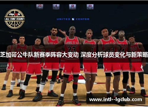 芝加哥公牛队新赛季阵容大变动 深度分析球员变化与新策略
