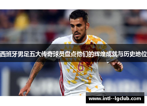 西班牙男足五大传奇球员盘点他们的辉煌成就与历史地位