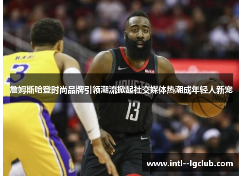 詹姆斯哈登时尚品牌引领潮流掀起社交媒体热潮成年轻人新宠