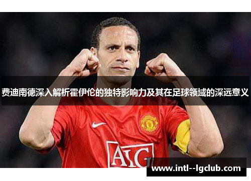 费迪南德深入解析霍伊伦的独特影响力及其在足球领域的深远意义 费迪南德深入解析霍伊伦的独特影响力及其在足球领域的深远意义