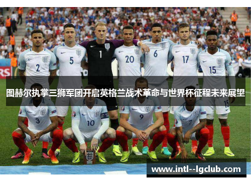 图赫尔执掌三狮军团开启英格兰战术革命与世界杯征程未来展望 图赫尔执掌三狮军团开启英格兰战术革命与世界杯征程未来展望