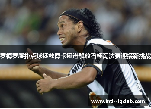 罗梅罗屡扑点球拯救博卡挺进解放者杯淘汰赛迎接新挑战
