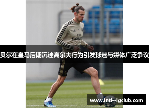 贝尔在皇马后期沉迷高尔夫行为引发球迷与媒体广泛争议 贝尔在皇马后期沉迷高尔夫行为引发球迷与媒体广泛争议