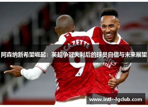 阿森纳新希望崛起：英超争冠失利后的球员自信与未来展望