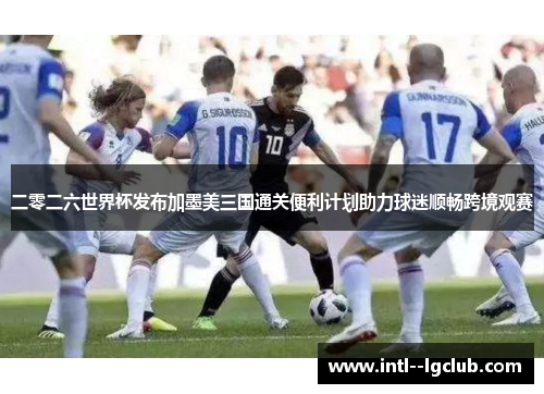 二零二六世界杯发布加墨美三国通关便利计划助力球迷顺畅跨境观赛 二零二六世界杯发布加墨美三国通关便利计划助力球迷顺畅跨境观赛