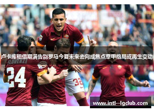 卢卡库租借期满告别罗马今夏未来去向成焦点意甲格局或再生变动 卢卡库租借期满告别罗马今夏未来去向成焦点意甲格局或再生变动