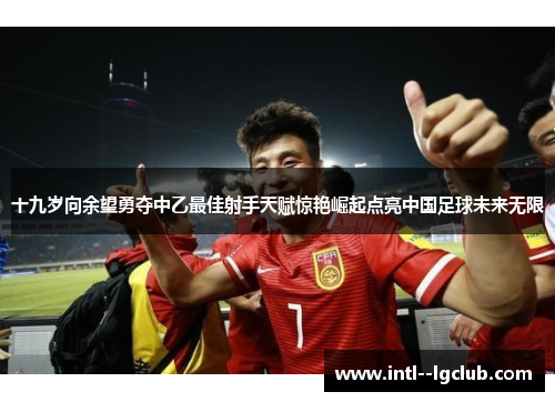 十九岁向余望勇夺中乙最佳射手天赋惊艳崛起点亮中国足球未来无限 十九岁向余望勇夺中乙最佳射手天赋惊艳崛起点亮中国足球未来无限