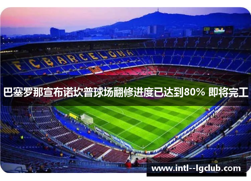 巴塞罗那宣布诺坎普球场翻修进度已达到80% 即将完工