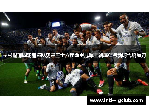 皇马提前四轮加冕队史第三十六座西甲冠军王朝底蕴与新时代统治力 皇马提前四轮加冕队史第三十六座西甲冠军王朝底蕴与新时代统治力