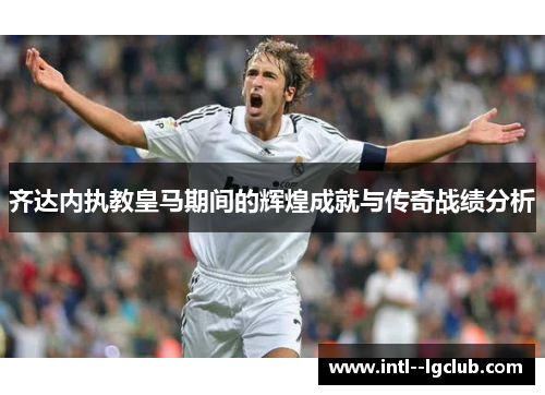 齐达内执教皇马期间的辉煌成就与传奇战绩分析