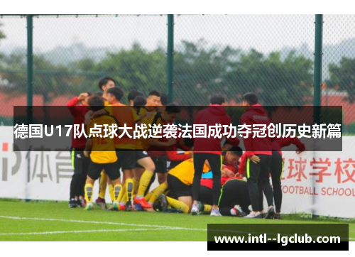 德国U17队点球大战逆袭法国成功夺冠创历史新篇 德国U17队点球大战逆袭法国成功夺冠创历史新篇